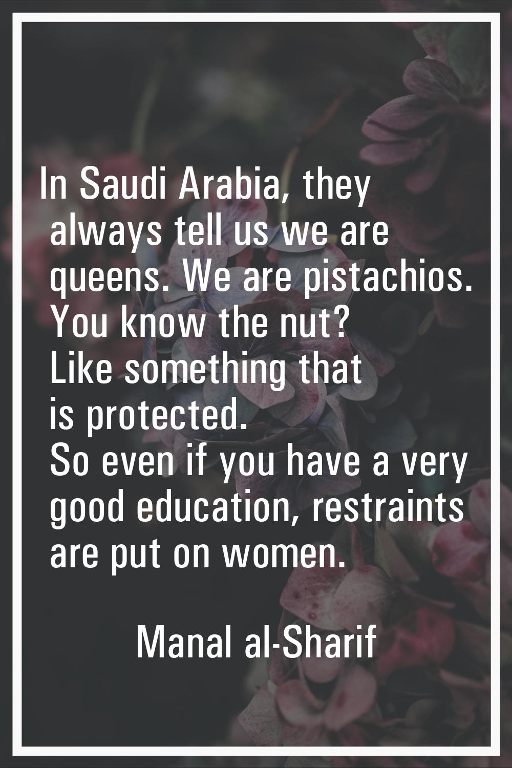 In Saudi Arabia, they always tell us we are queens. We are pistachios. You know the nut? Like somet