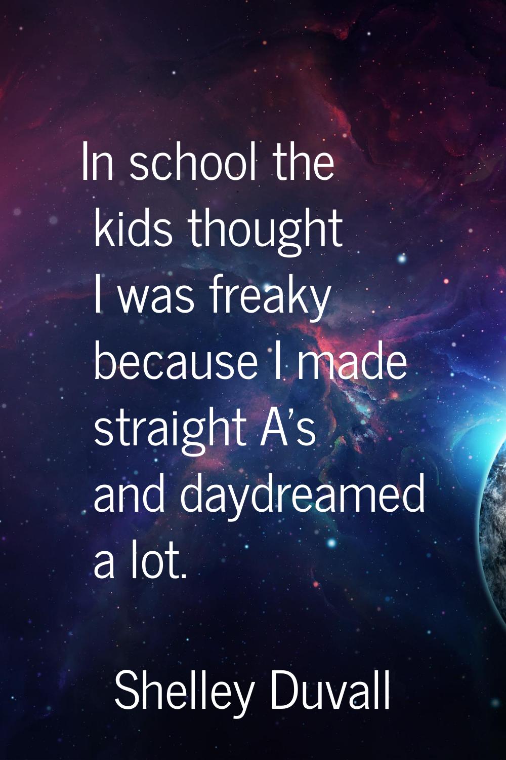 In school the kids thought I was freaky because I made straight A's and daydreamed a lot.