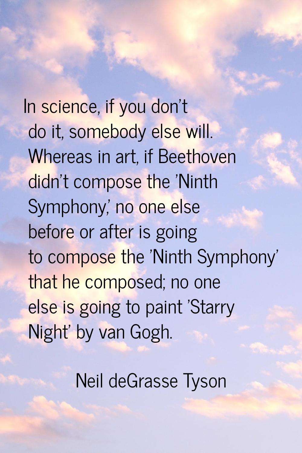 In science, if you don't do it, somebody else will. Whereas in art, if Beethoven didn't compose the