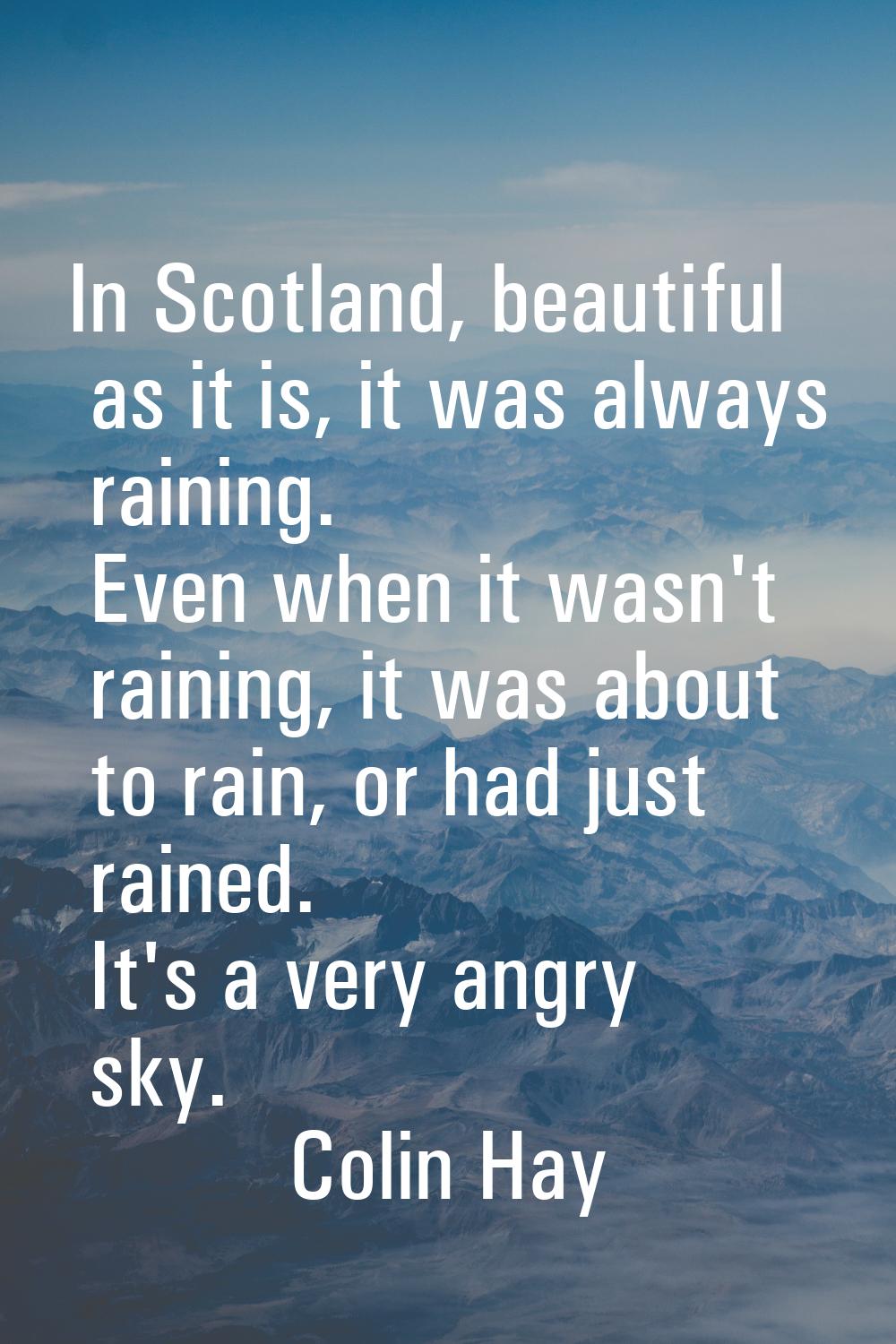 In Scotland, beautiful as it is, it was always raining. Even when it wasn't raining, it was about t