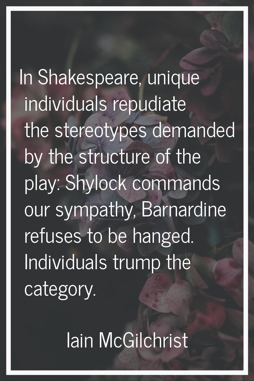 In Shakespeare, unique individuals repudiate the stereotypes demanded by the structure of the play: