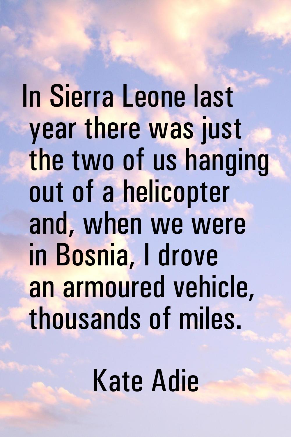 In Sierra Leone last year there was just the two of us hanging out of a helicopter and, when we wer