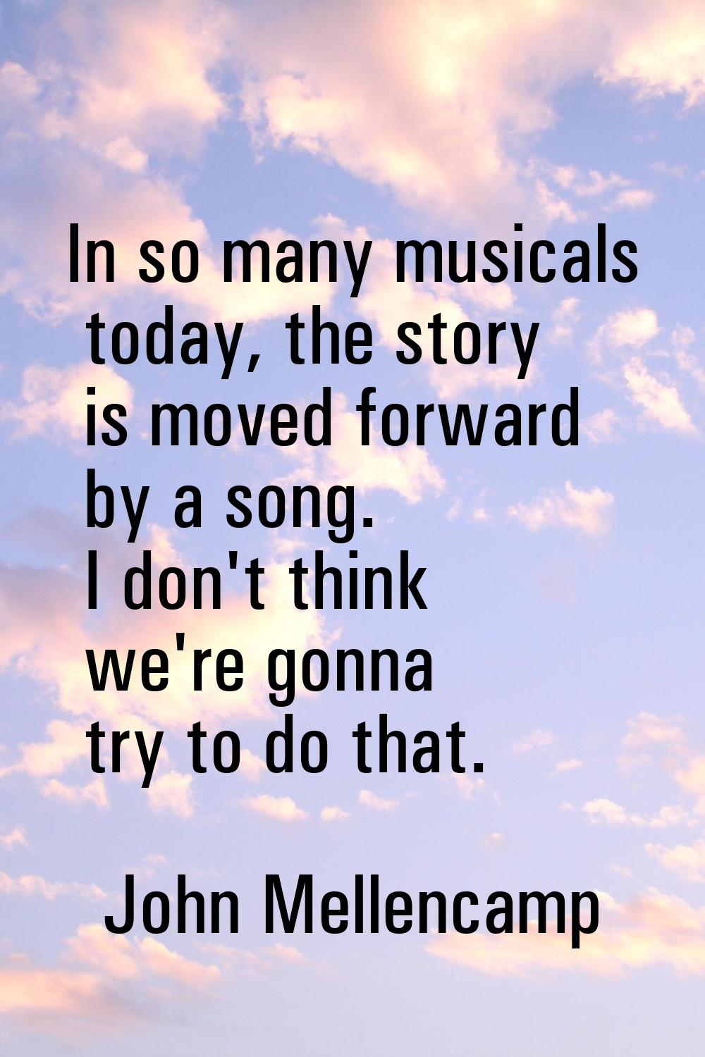In so many musicals today, the story is moved forward by a song. I don't think we're gonna try to d
