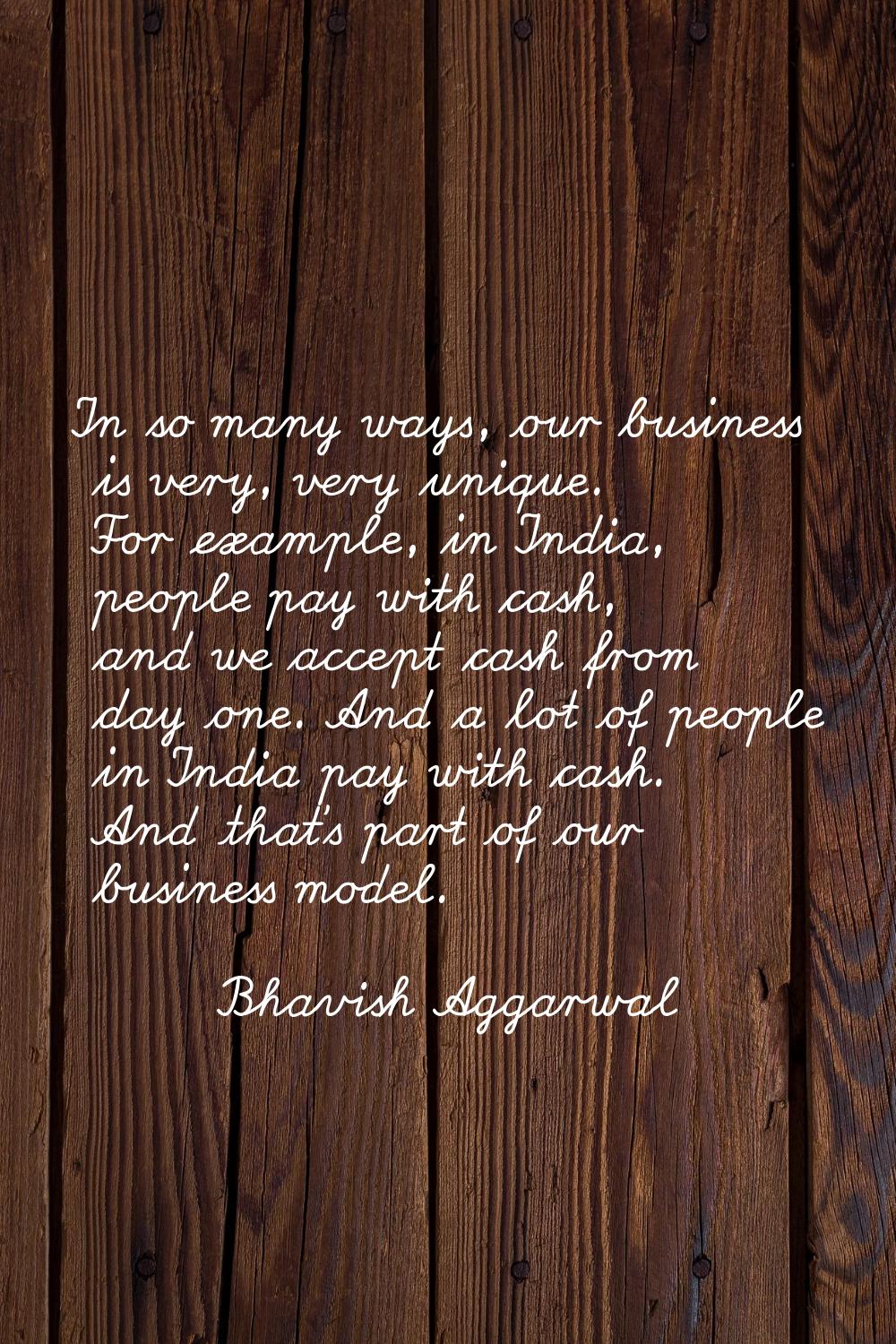In so many ways, our business is very, very unique. For example, in India, people pay with cash, an