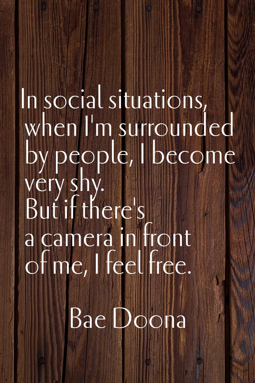 In social situations, when I'm surrounded by people, I become very shy. But if there's a camera in 