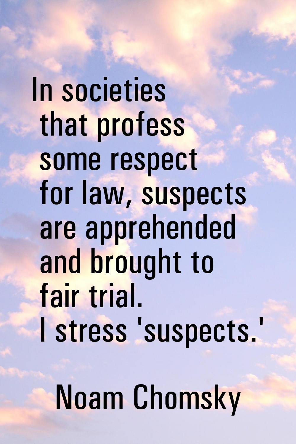 In societies that profess some respect for law, suspects are apprehended and brought to fair trial.