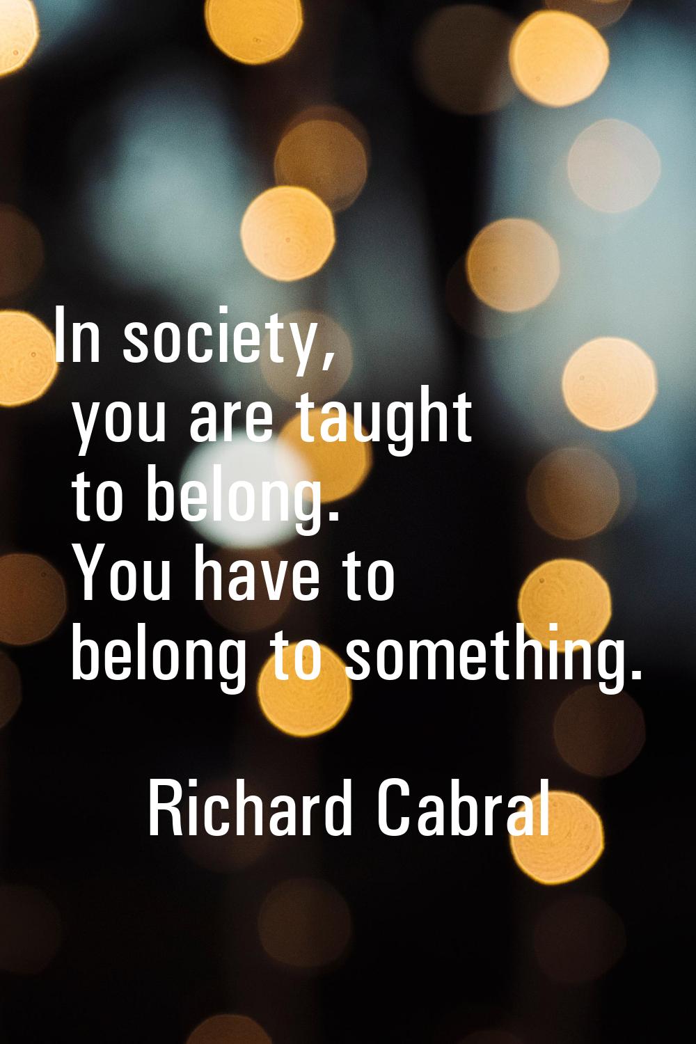 In society, you are taught to belong. You have to belong to something.
