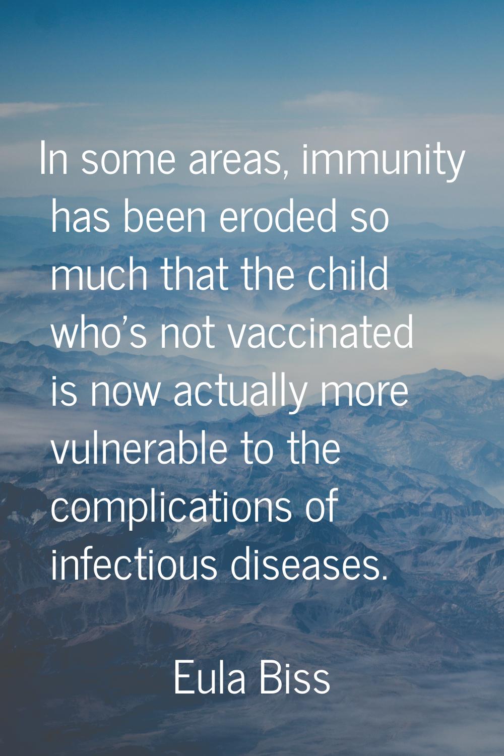 In some areas, immunity has been eroded so much that the child who's not vaccinated is now actually
