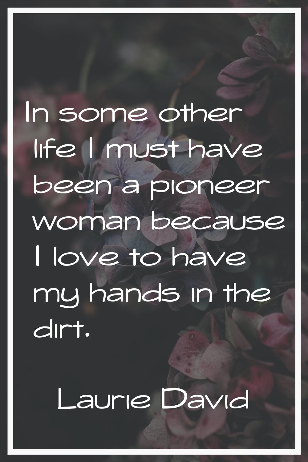In some other life I must have been a pioneer woman because I love to have my hands in the dirt.