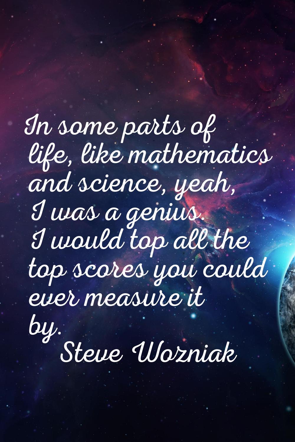 In some parts of life, like mathematics and science, yeah, I was a genius. I would top all the top 