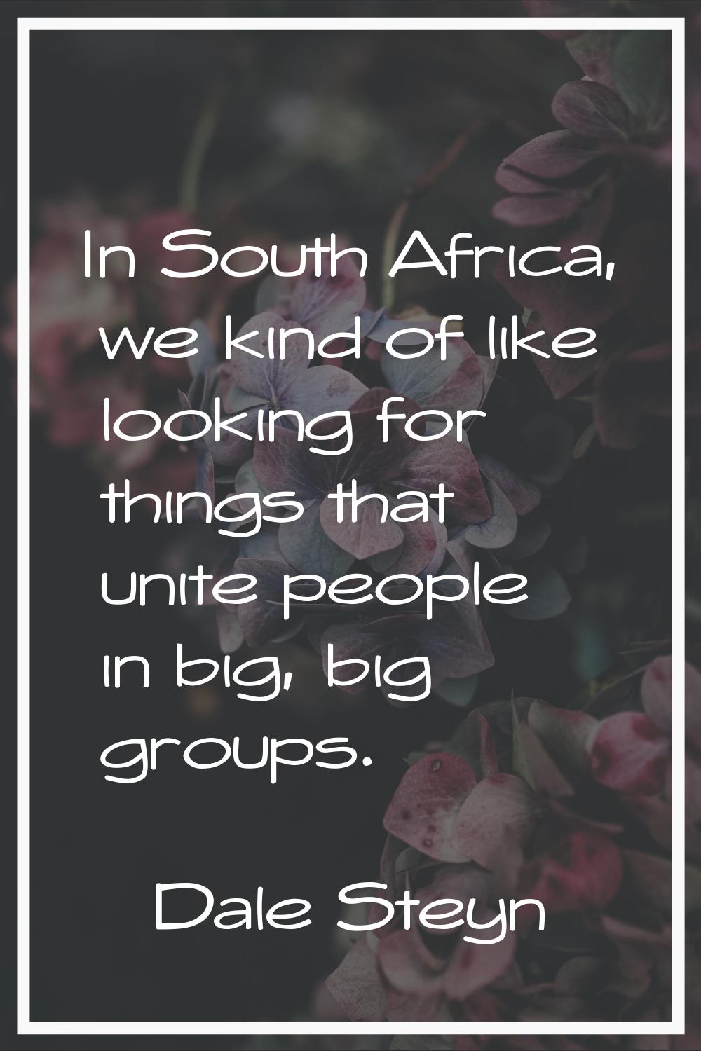 In South Africa, we kind of like looking for things that unite people in big, big groups.