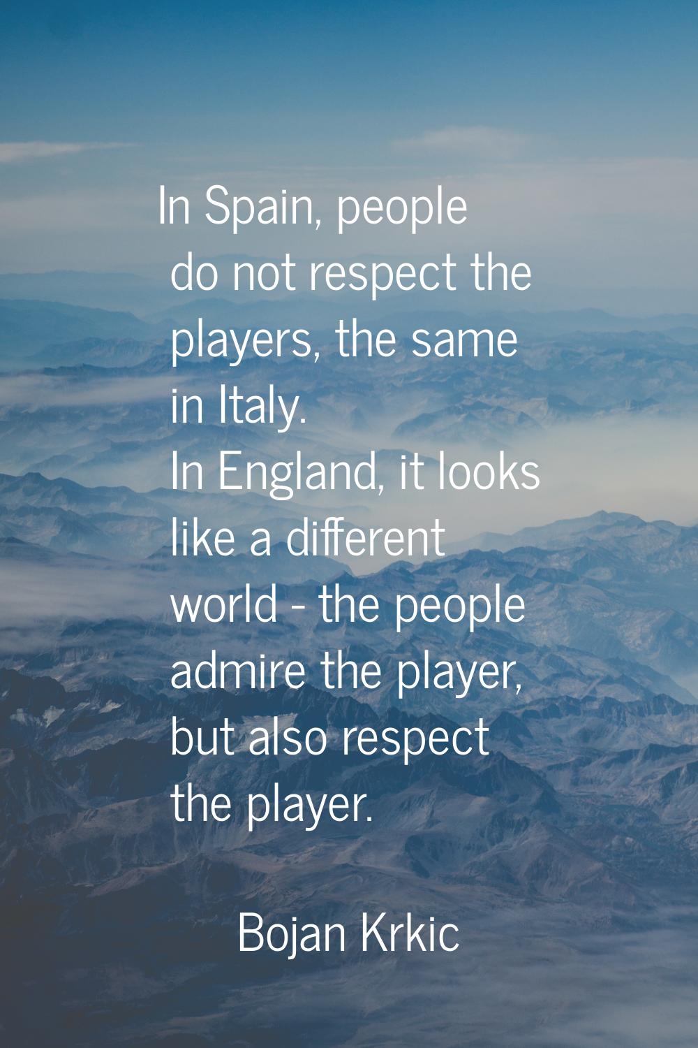 In Spain, people do not respect the players, the same in Italy. In England, it looks like a differe