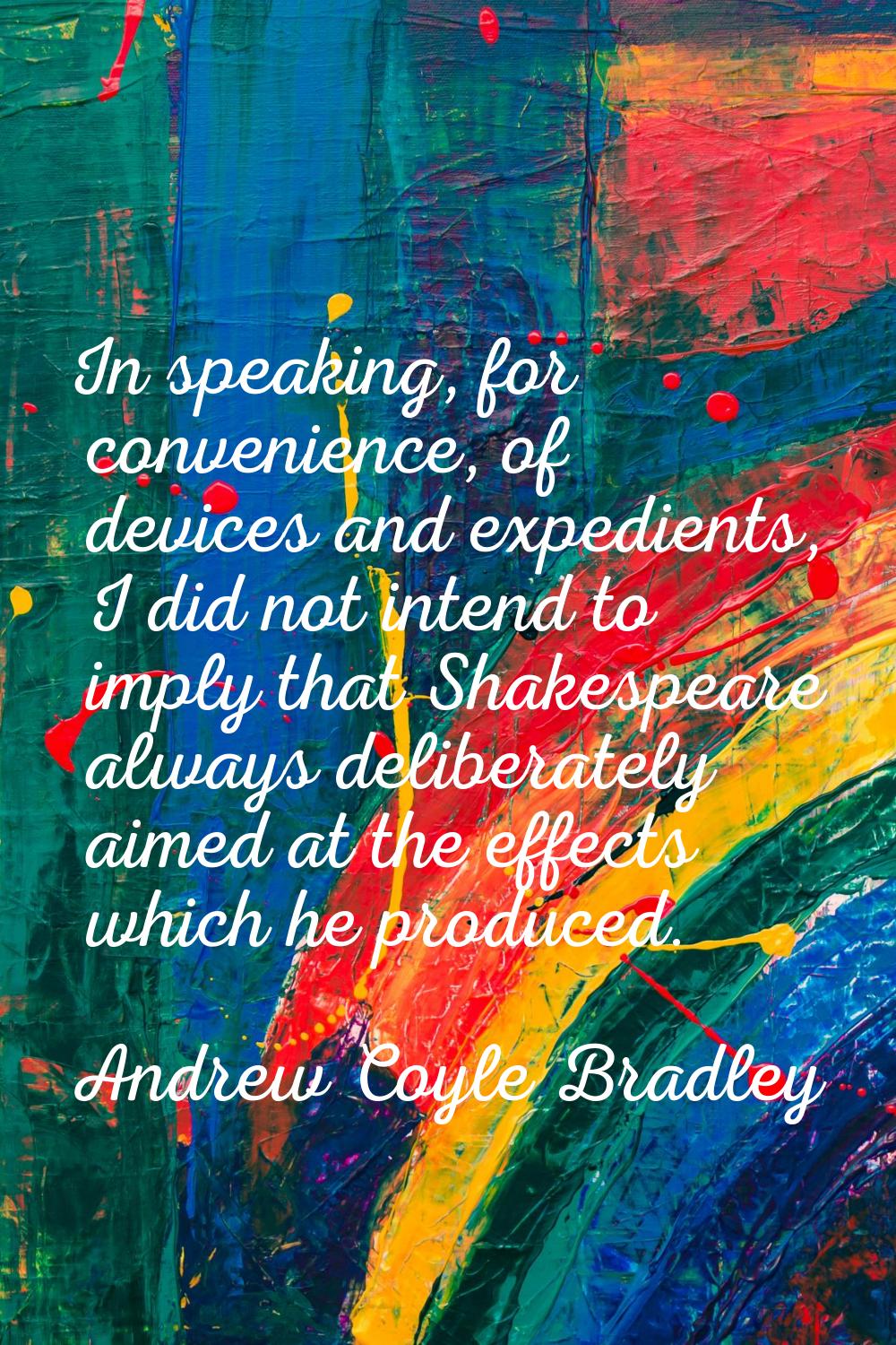 In speaking, for convenience, of devices and expedients, I did not intend to imply that Shakespeare