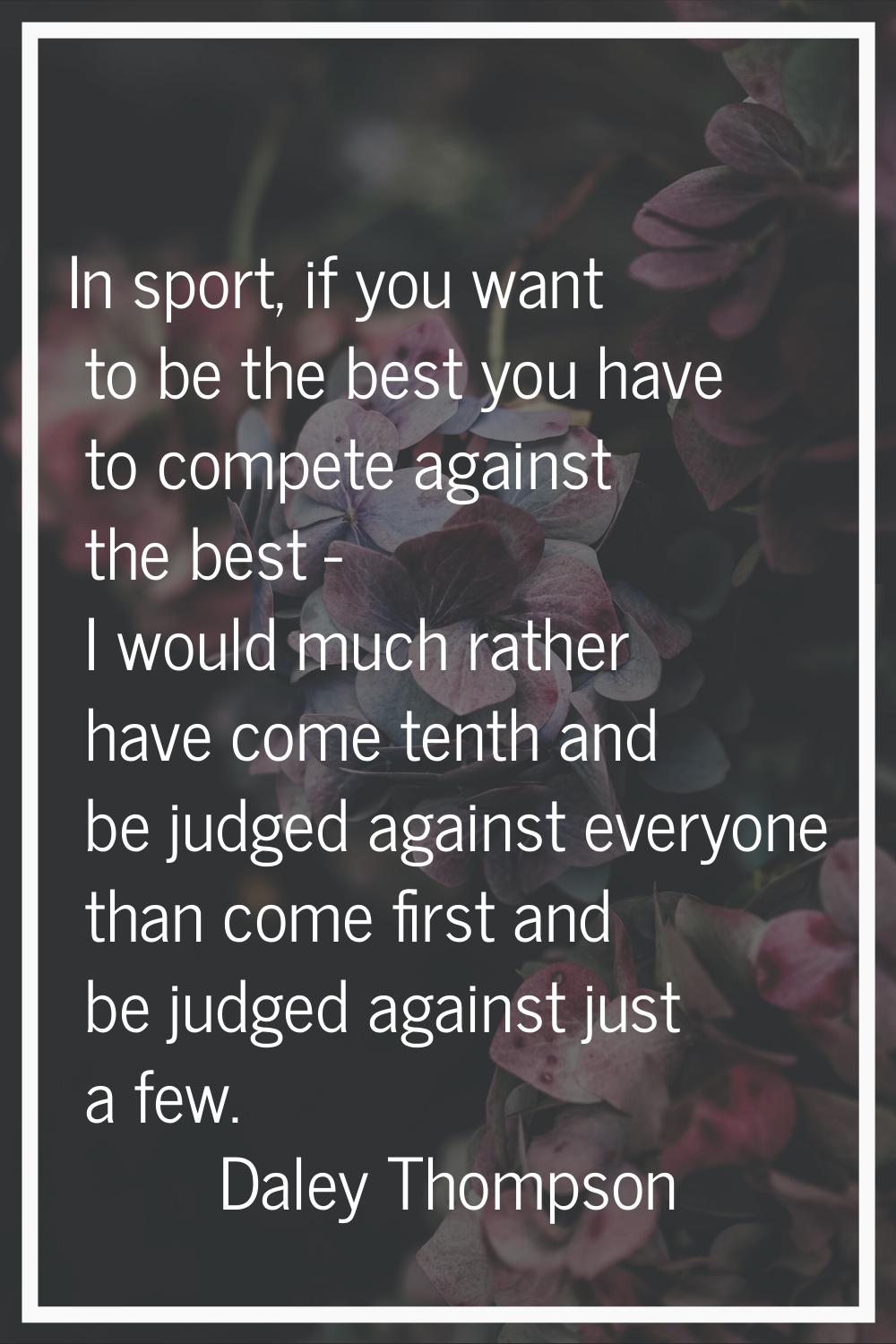 In sport, if you want to be the best you have to compete against the best - I would much rather hav