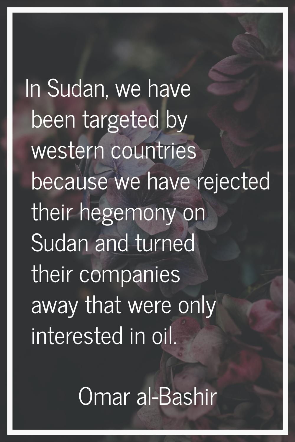 In Sudan, we have been targeted by western countries because we have rejected their hegemony on Sud