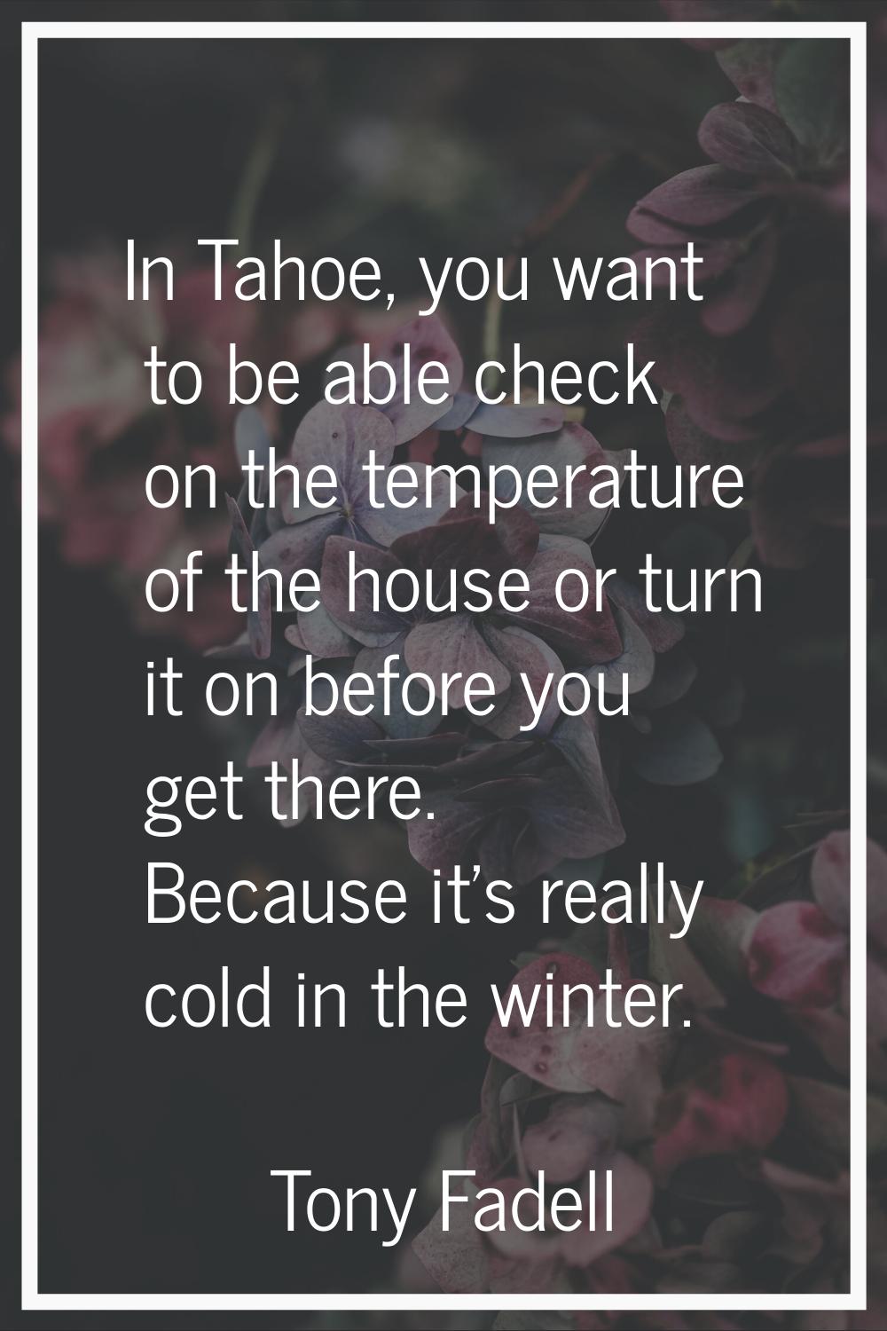 In Tahoe, you want to be able check on the temperature of the house or turn it on before you get th