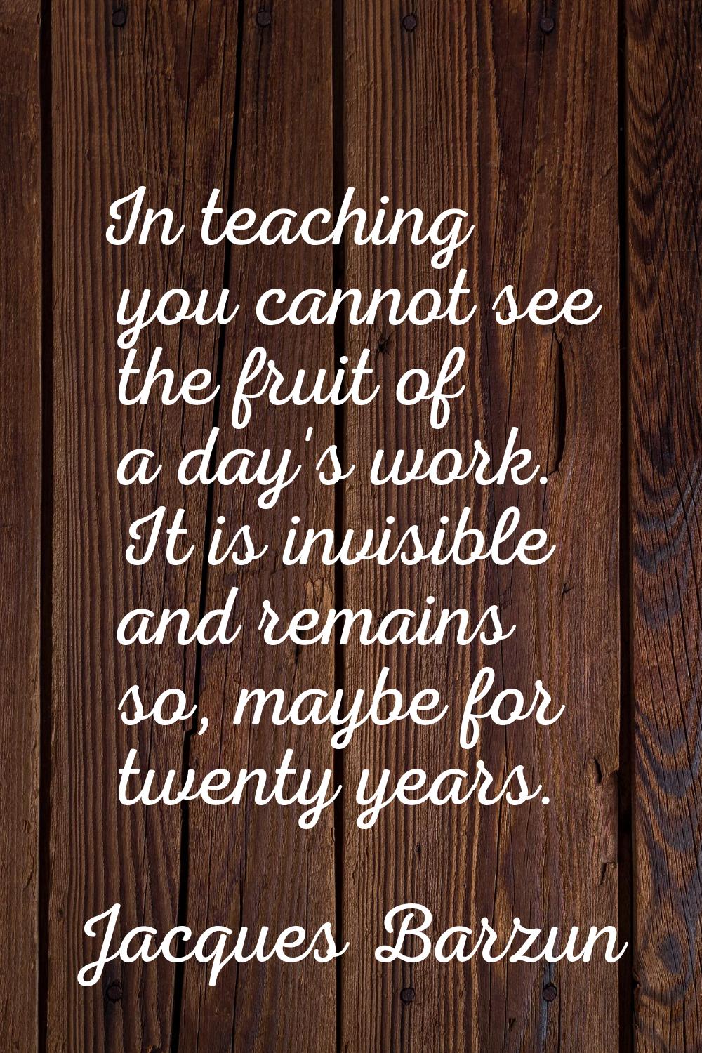 In teaching you cannot see the fruit of a day's work. It is invisible and remains so, maybe for twe