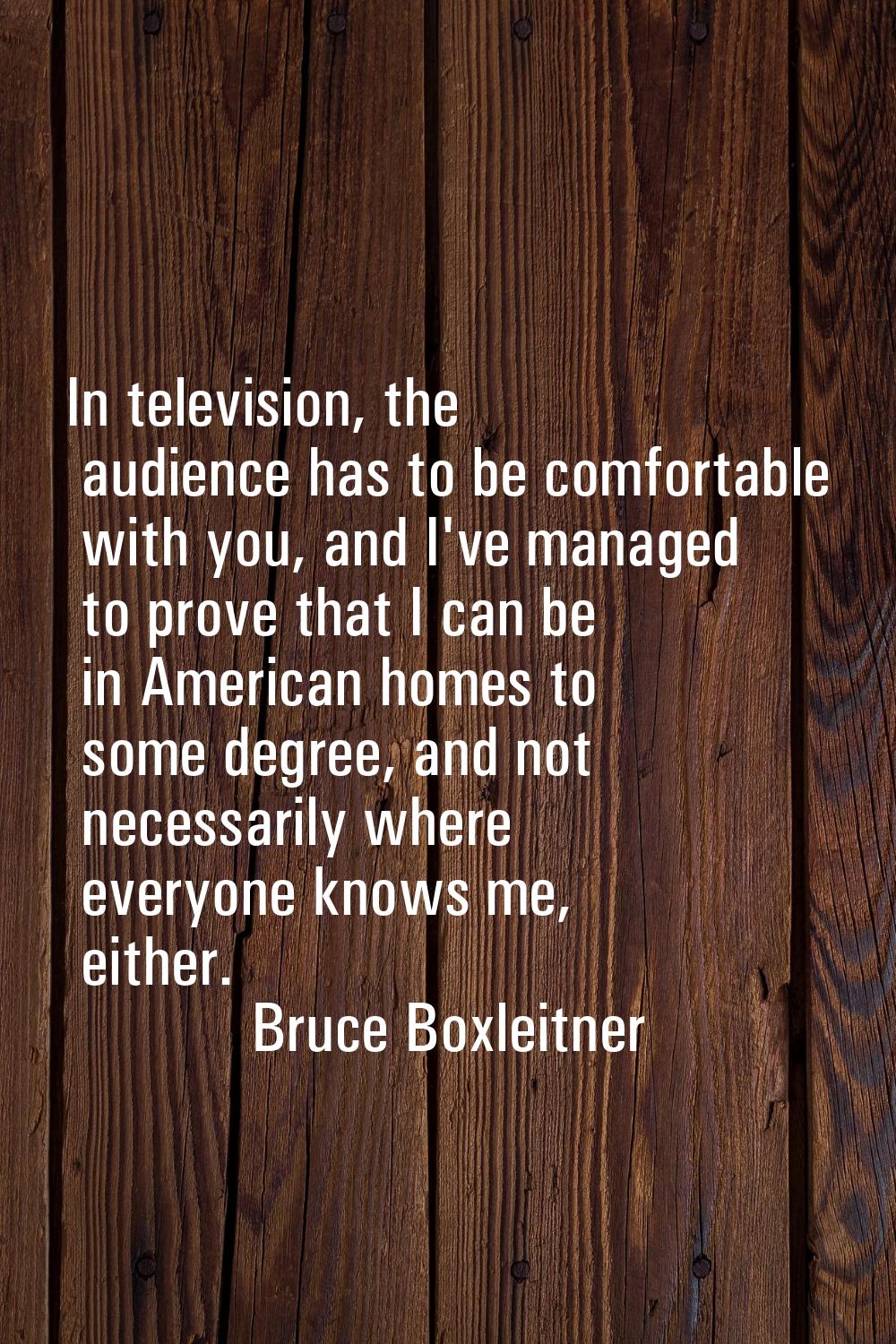 In television, the audience has to be comfortable with you, and I've managed to prove that I can be