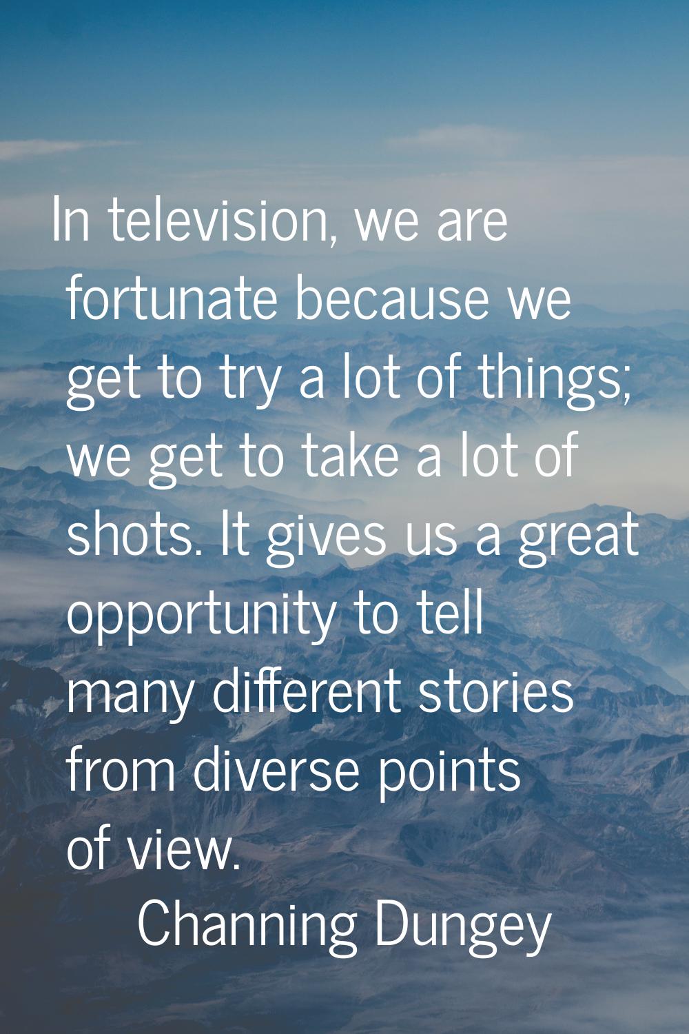 In television, we are fortunate because we get to try a lot of things; we get to take a lot of shot