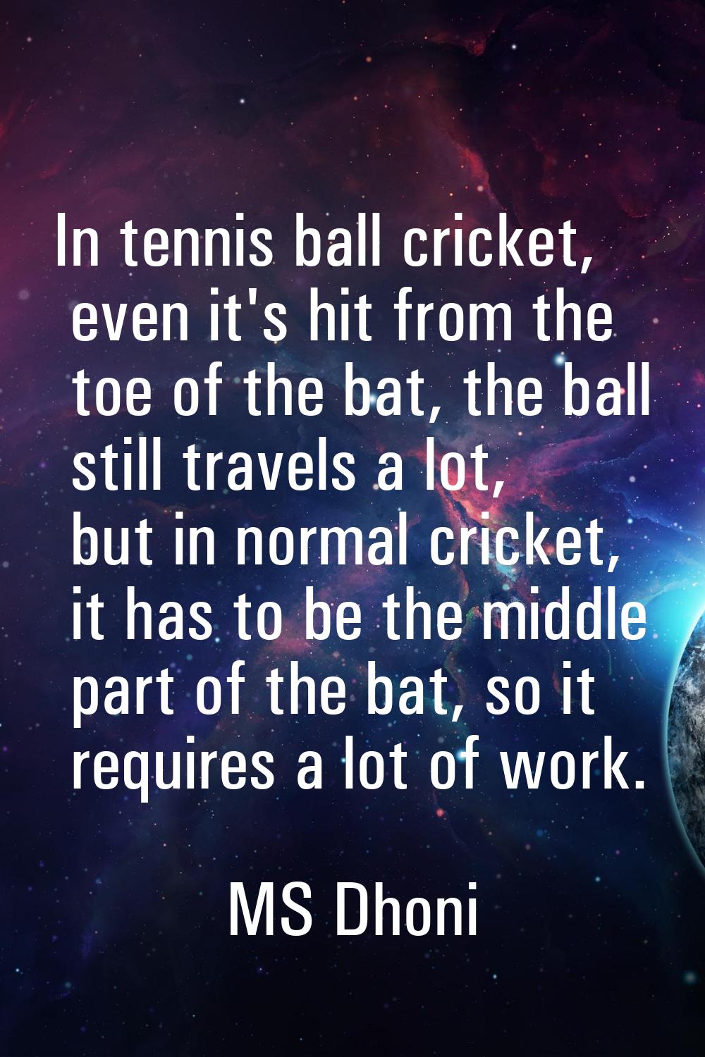 In tennis ball cricket, even it's hit from the toe of the bat, the ball still travels a lot, but in