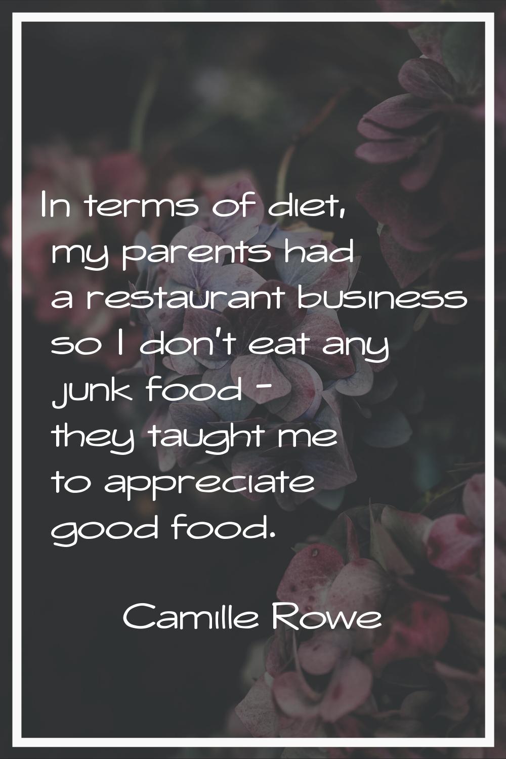 In terms of diet, my parents had a restaurant business so I don't eat any junk food - they taught m