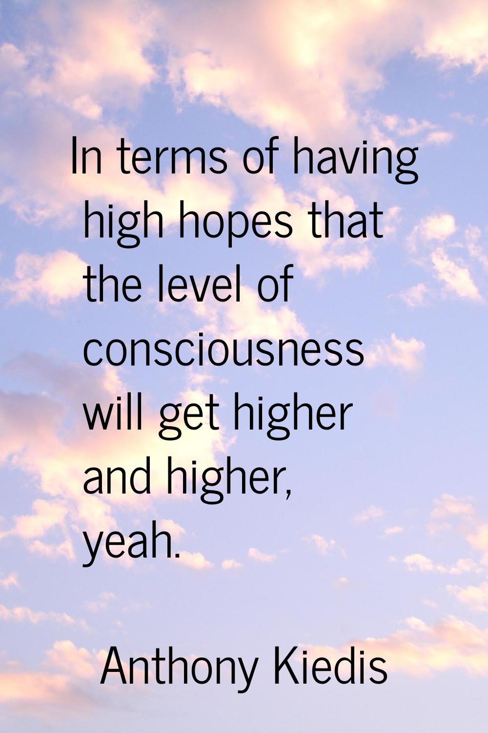In terms of having high hopes that the level of consciousness will get higher and higher, yeah.