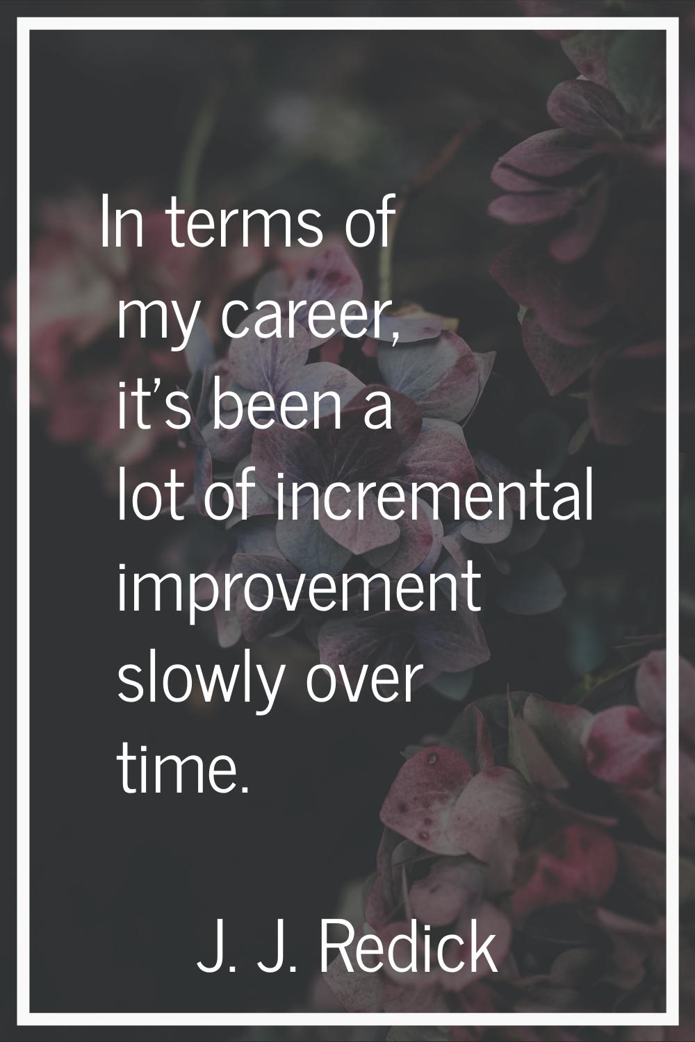 In terms of my career, it's been a lot of incremental improvement slowly over time.