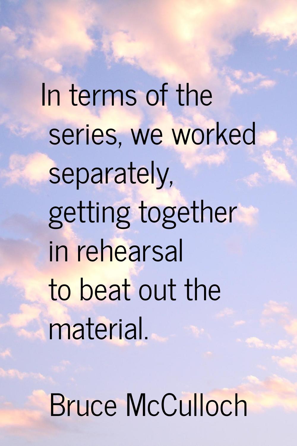 In terms of the series, we worked separately, getting together in rehearsal to beat out the materia