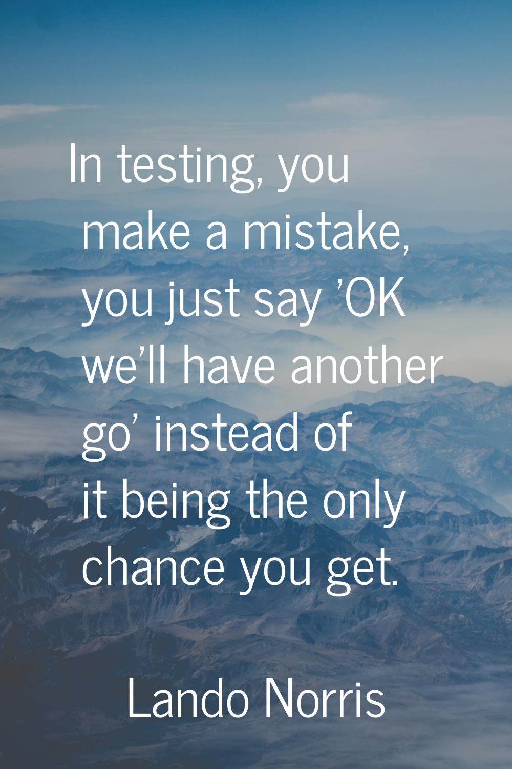 In testing, you make a mistake, you just say 'OK we'll have another go' instead of it being the onl