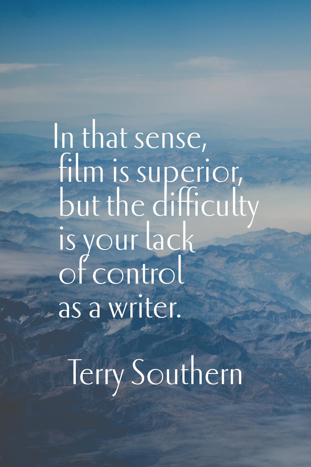 In that sense, film is superior, but the difficulty is your lack of control as a writer.