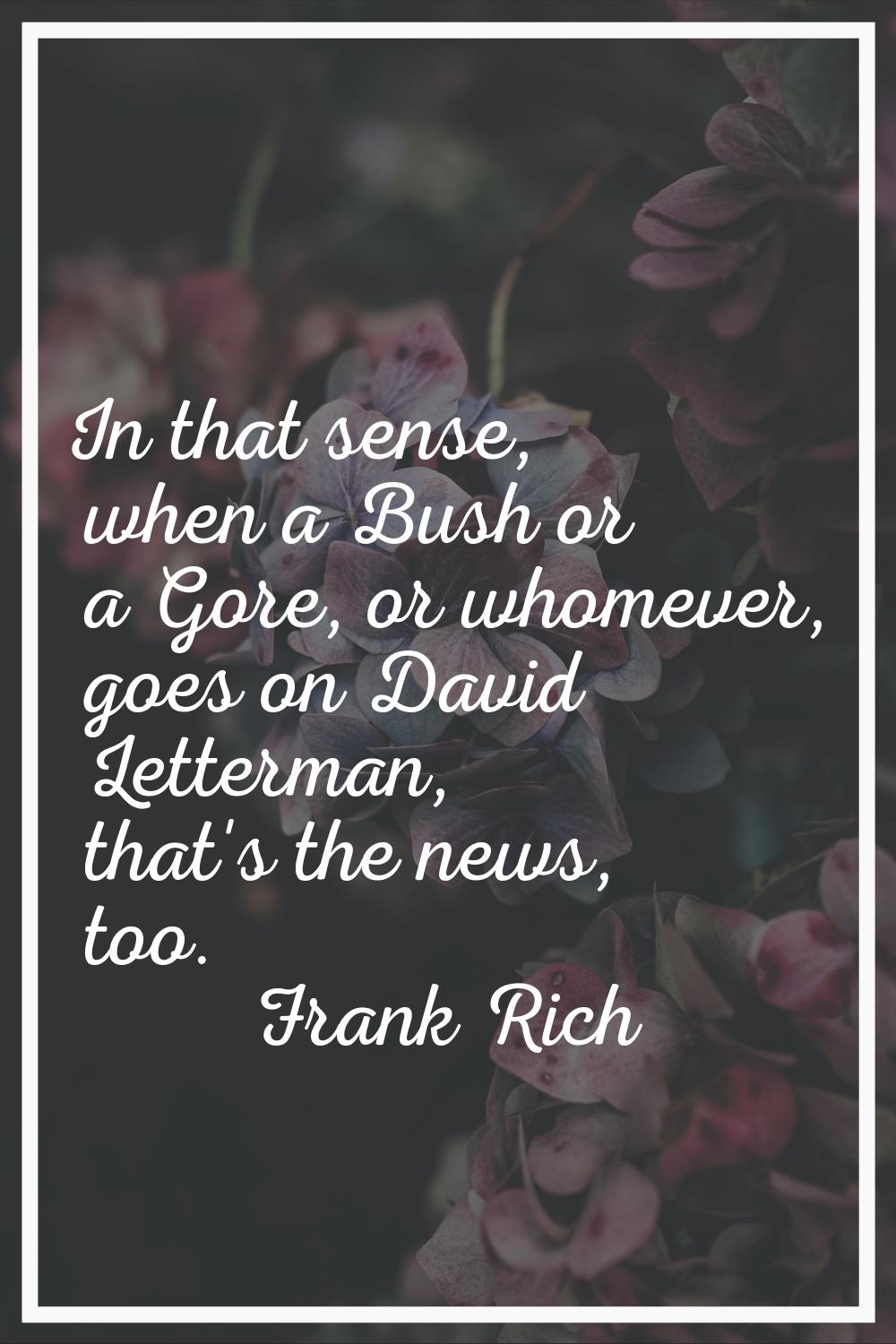 In that sense, when a Bush or a Gore, or whomever, goes on David Letterman, that's the news, too.
