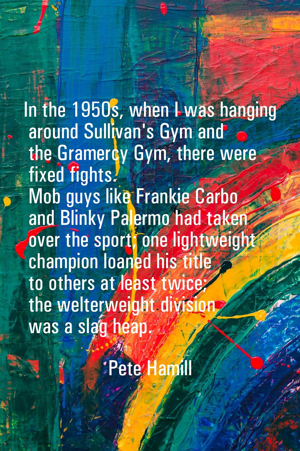 In the 1950s, when I was hanging around Sullivan's Gym and the Gramercy Gym, there were fixed fight