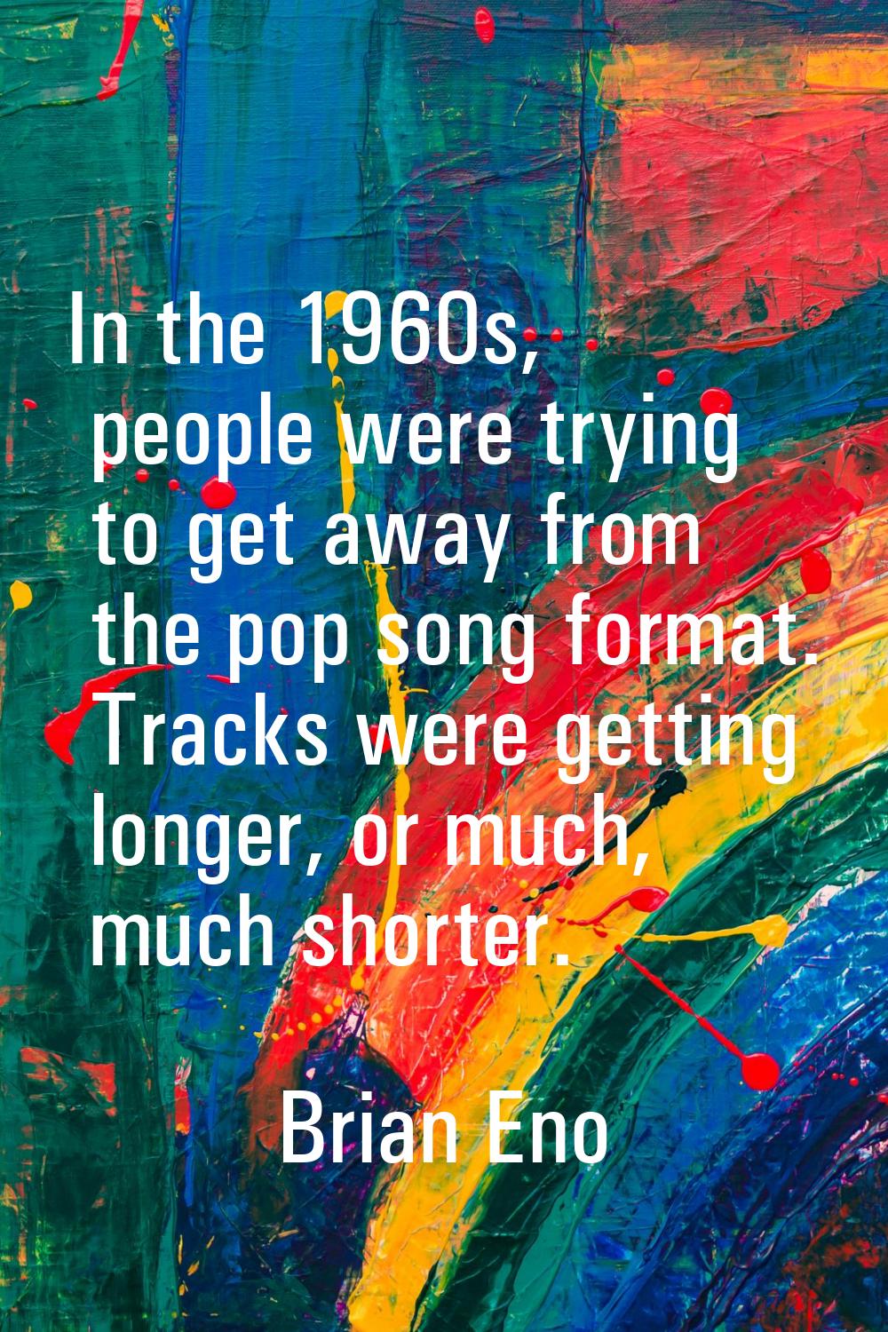 In the 1960s, people were trying to get away from the pop song format. Tracks were getting longer, 