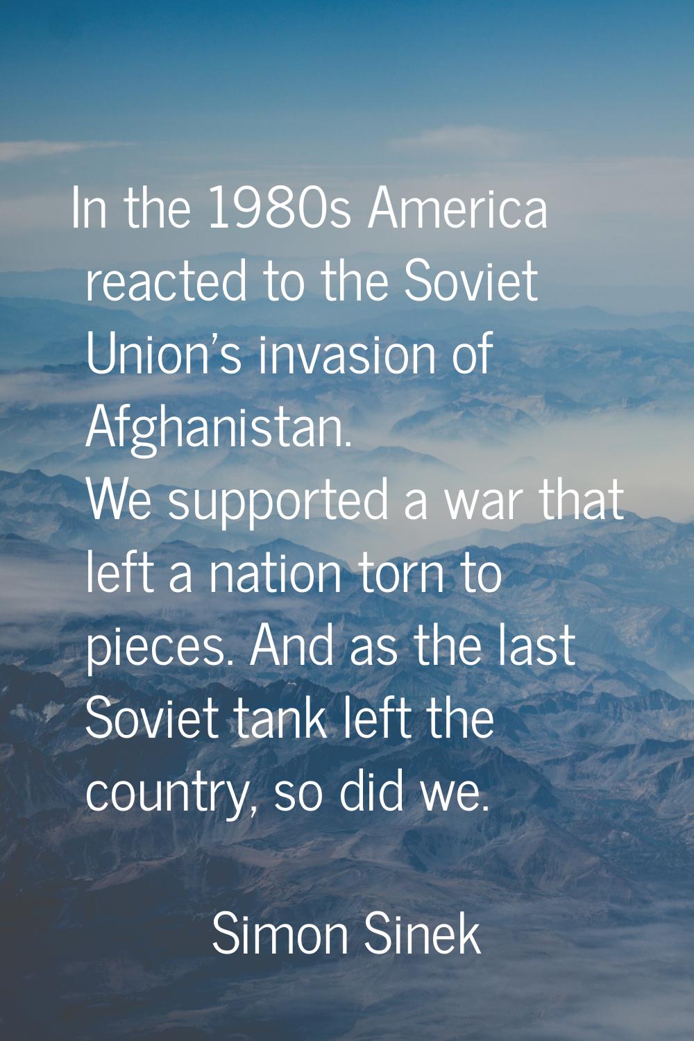 In the 1980s America reacted to the Soviet Union's invasion of Afghanistan. We supported a war that