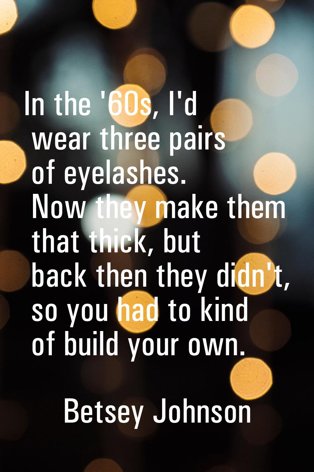 In the '60s, I'd wear three pairs of eyelashes. Now they make them that thick, but back then they d