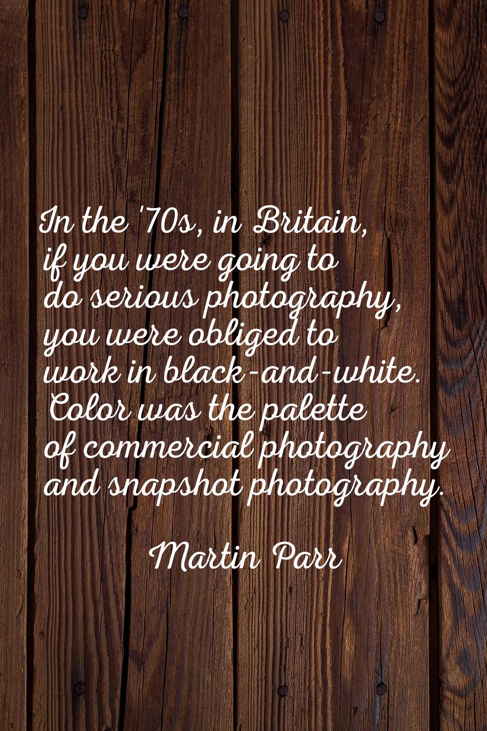 In the '70s, in Britain, if you were going to do serious photography, you were obliged to work in b