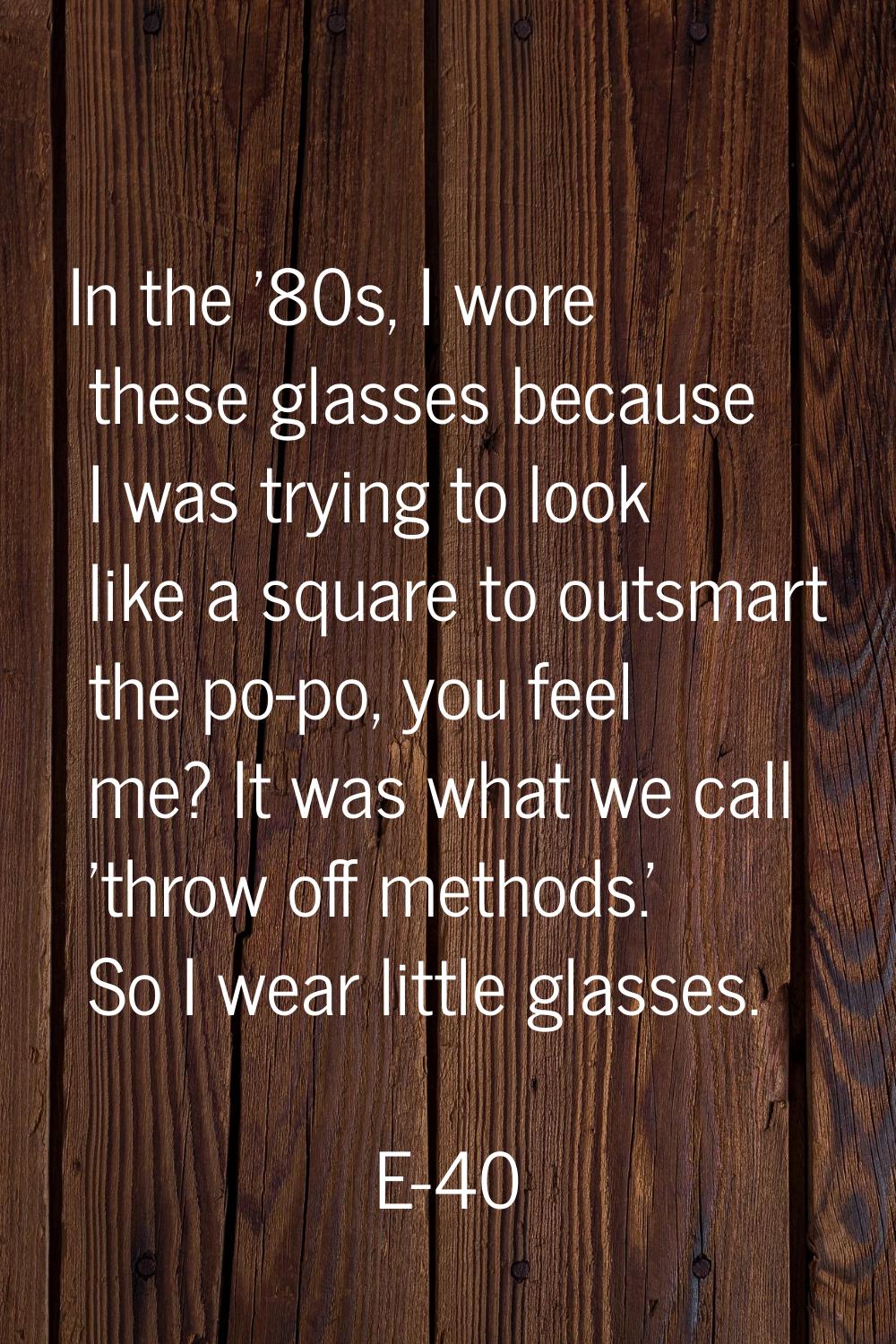 In the '80s, I wore these glasses because I was trying to look like a square to outsmart the po-po,