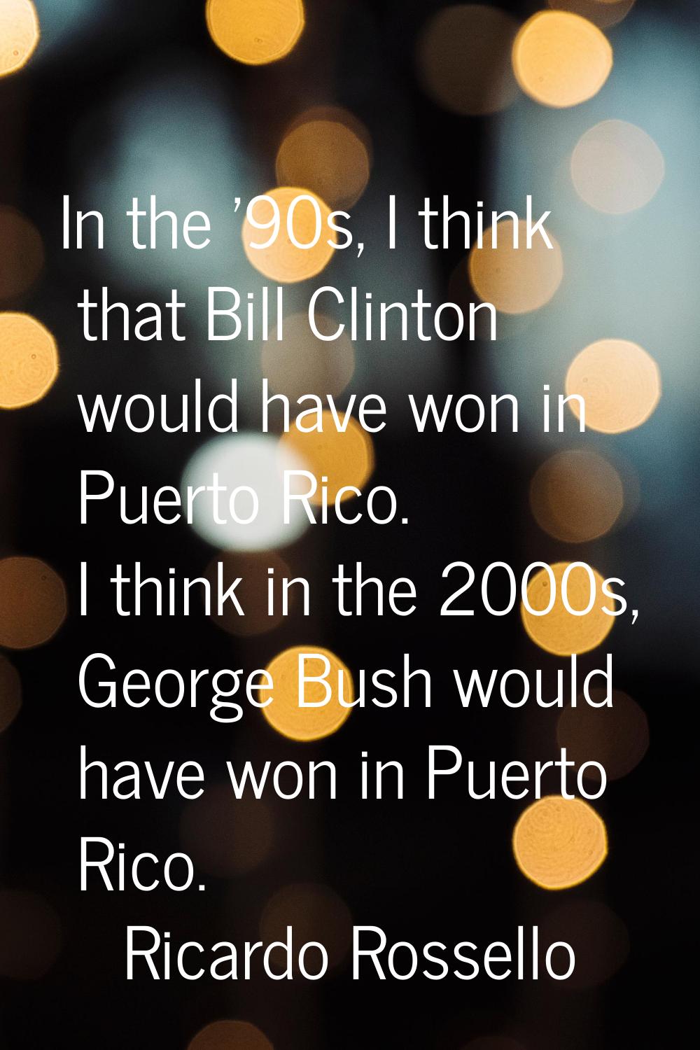 In the '90s, I think that Bill Clinton would have won in Puerto Rico. I think in the 2000s, George 