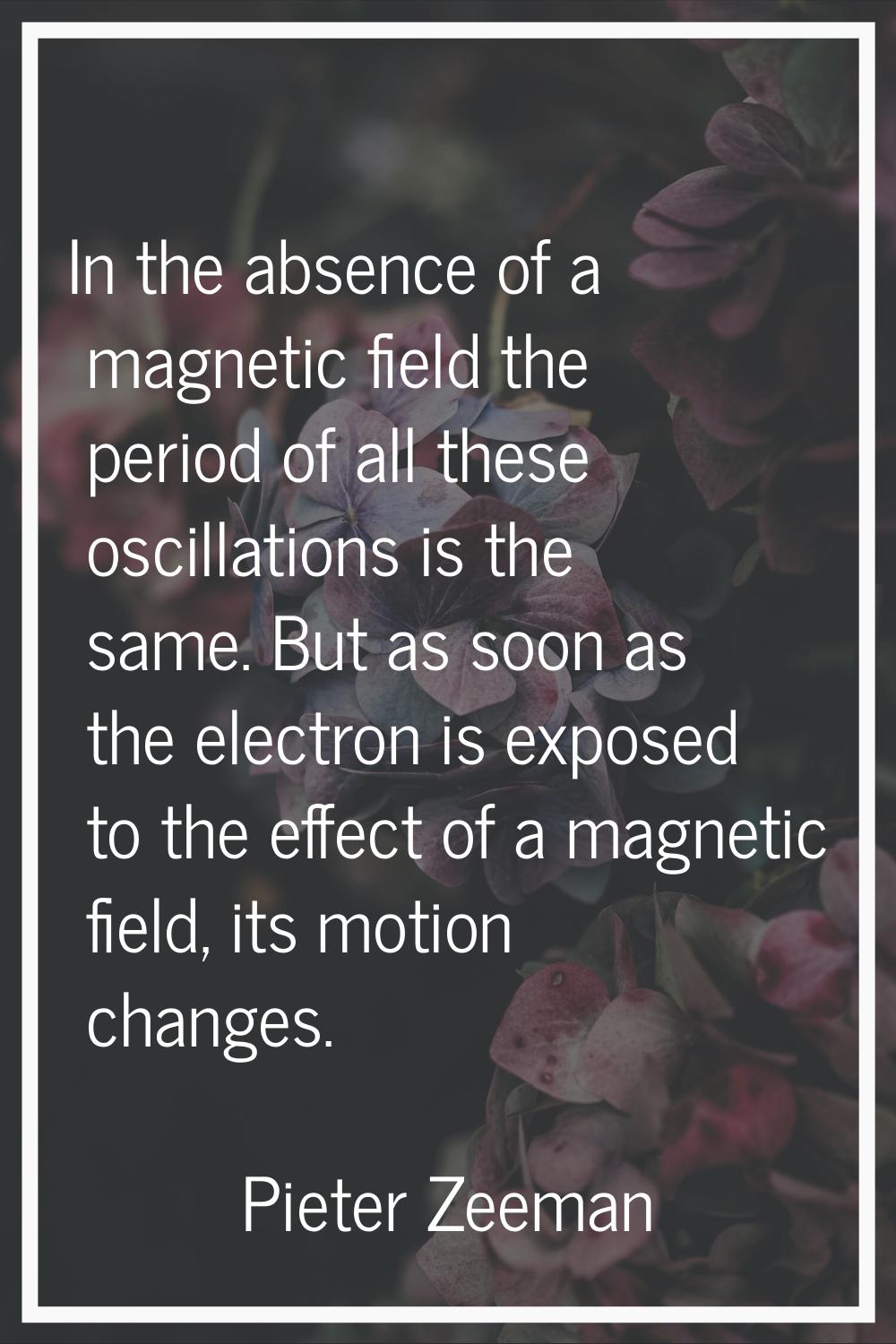 In the absence of a magnetic field the period of all these oscillations is the same. But as soon as