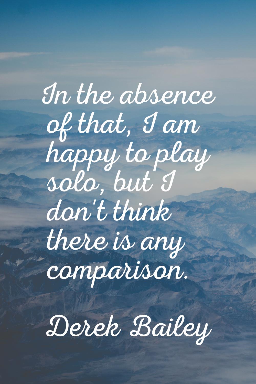 In the absence of that, I am happy to play solo, but I don't think there is any comparison.