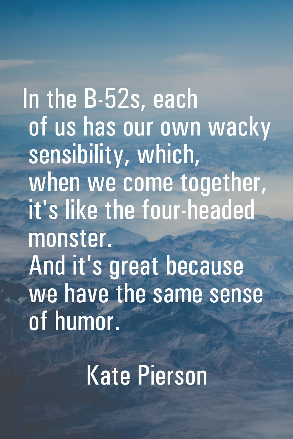 In the B-52s, each of us has our own wacky sensibility, which, when we come together, it's like the