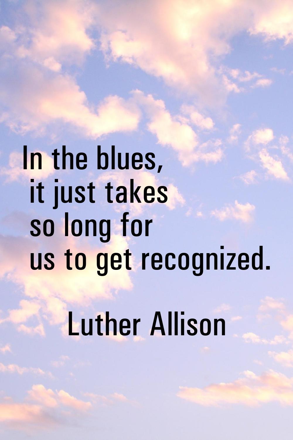 In the blues, it just takes so long for us to get recognized.
