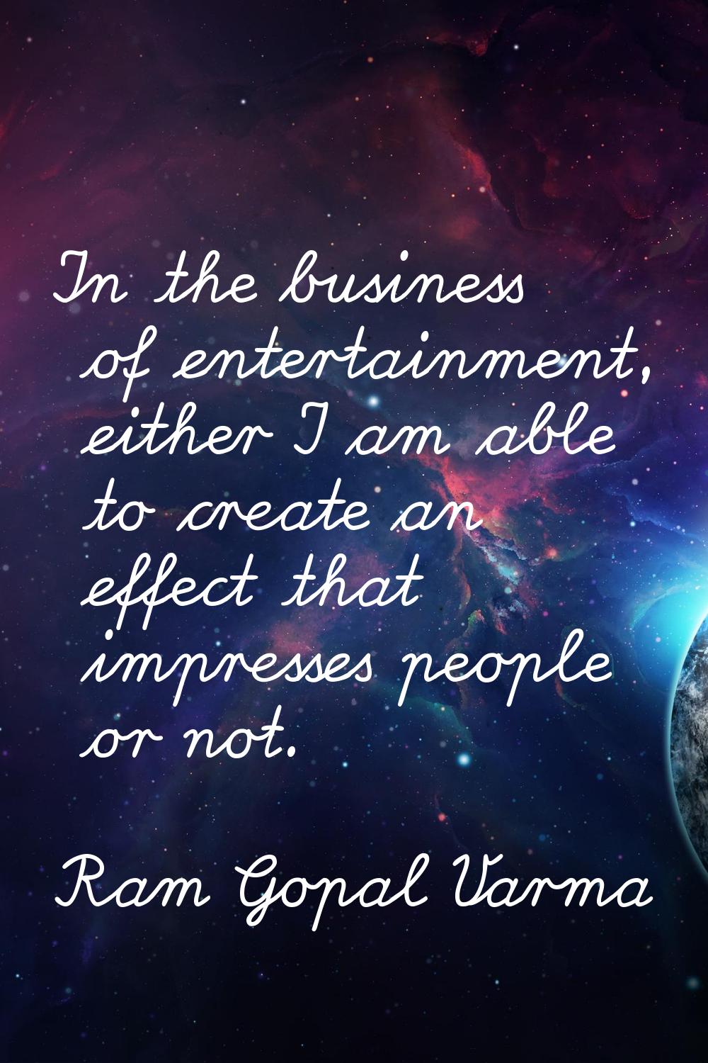 In the business of entertainment, either I am able to create an effect that impresses people or not