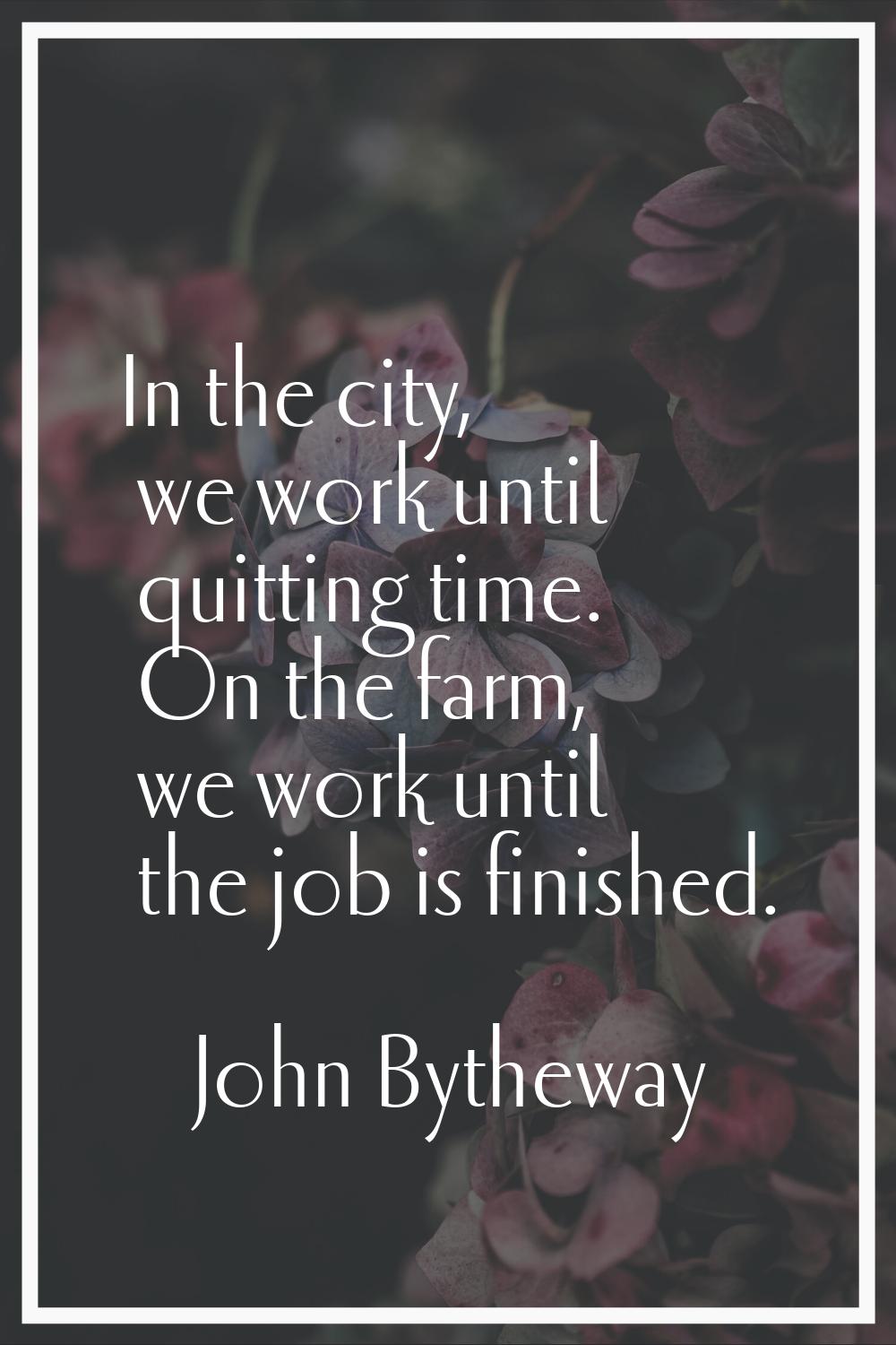 In the city, we work until quitting time. On the farm, we work until the job is finished.