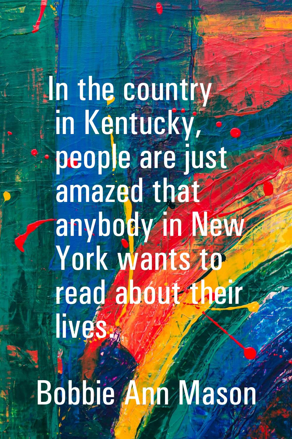 In the country in Kentucky, people are just amazed that anybody in New York wants to read about the