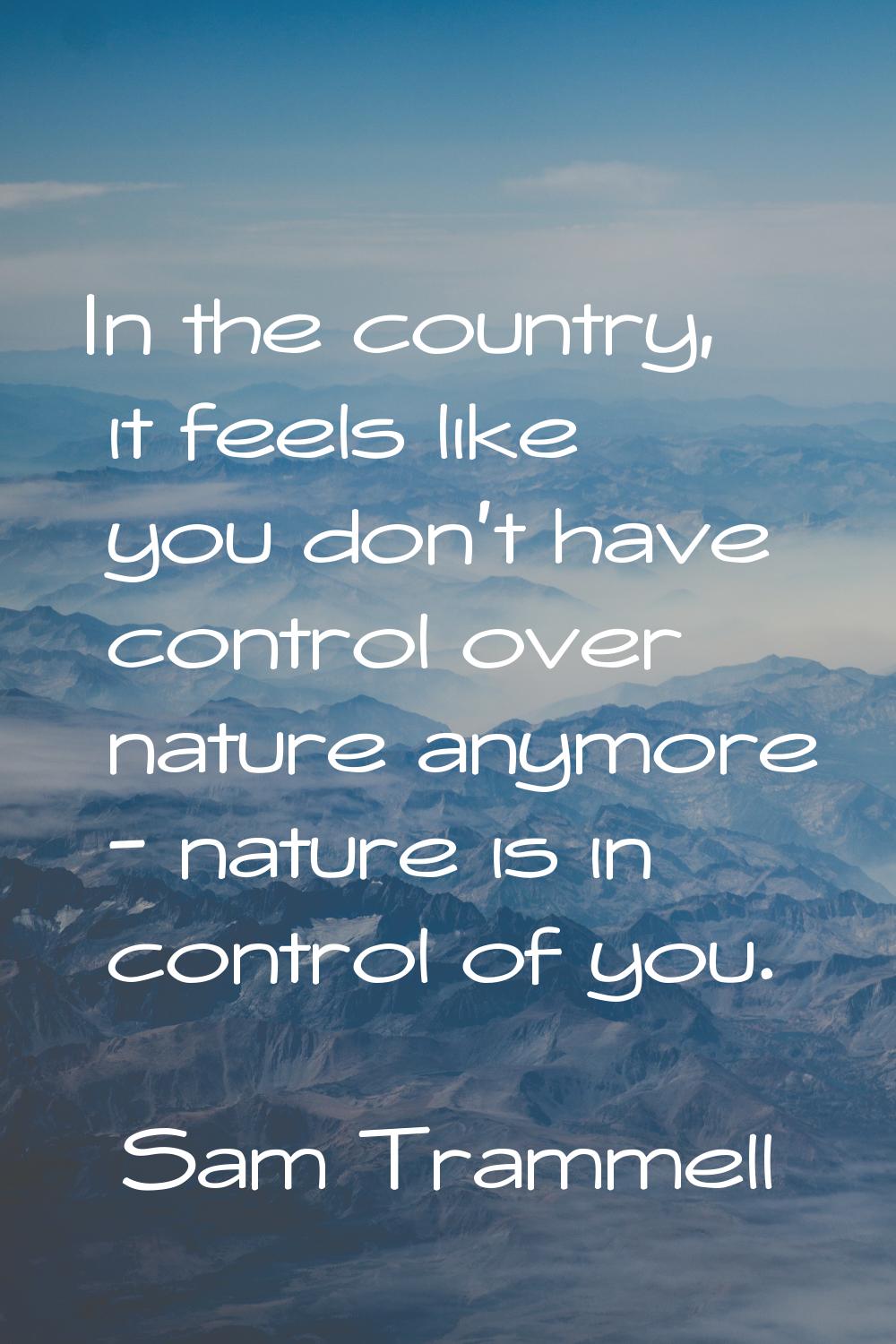 In the country, it feels like you don't have control over nature anymore - nature is in control of 