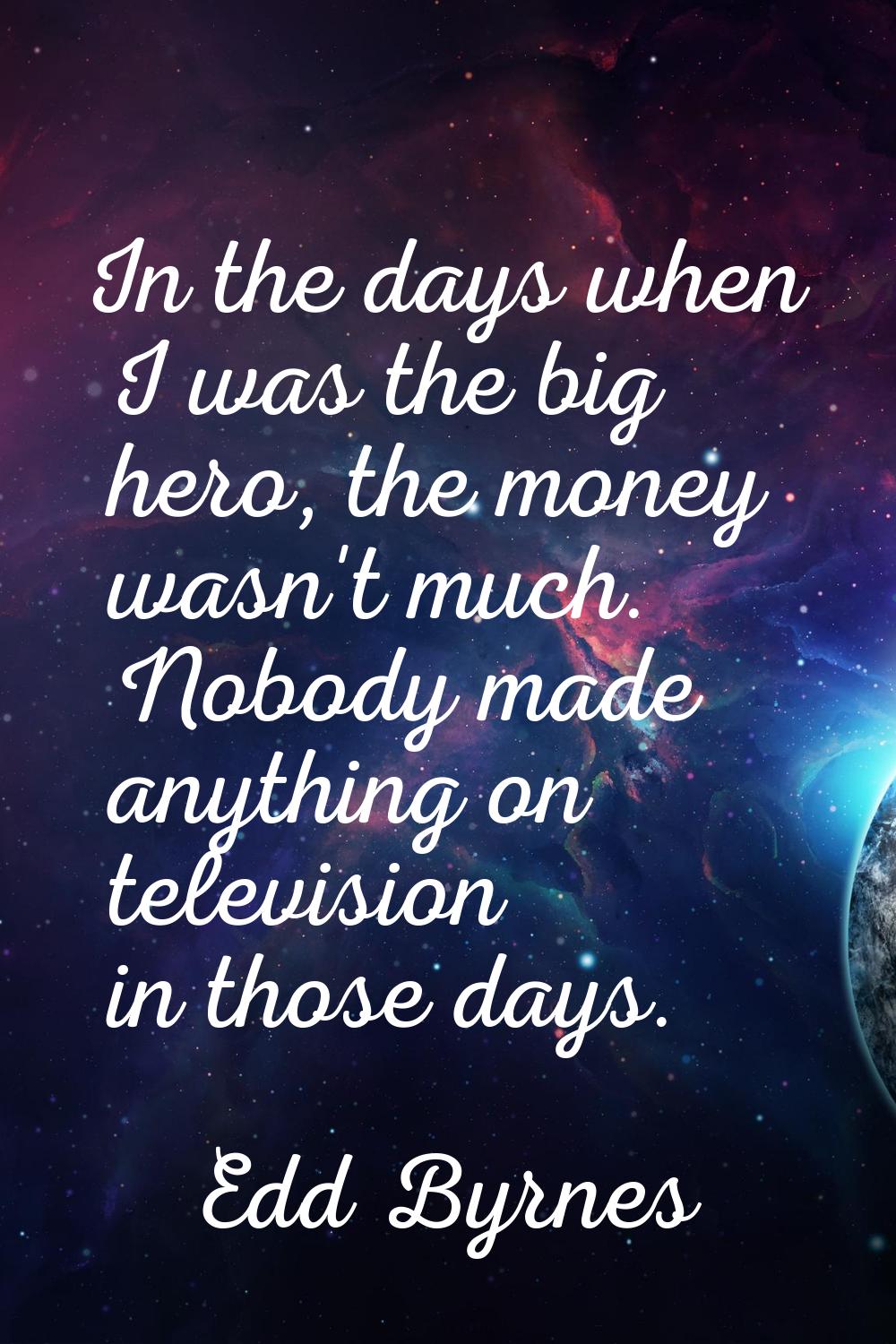 In the days when I was the big hero, the money wasn't much. Nobody made anything on television in t