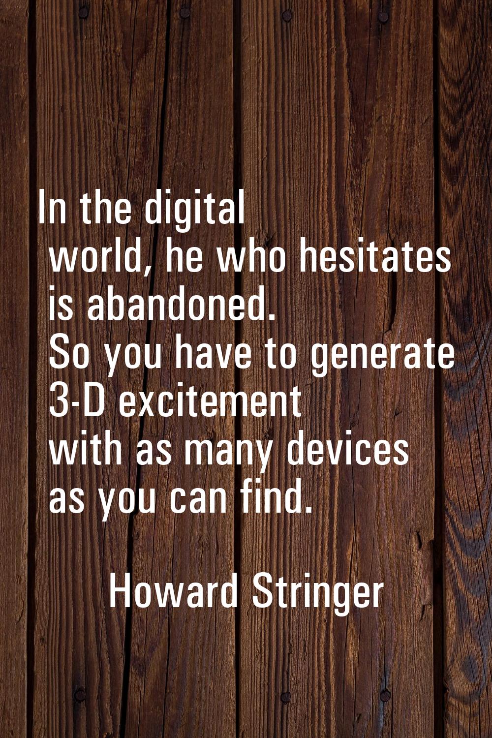 In the digital world, he who hesitates is abandoned. So you have to generate 3-D excitement with as