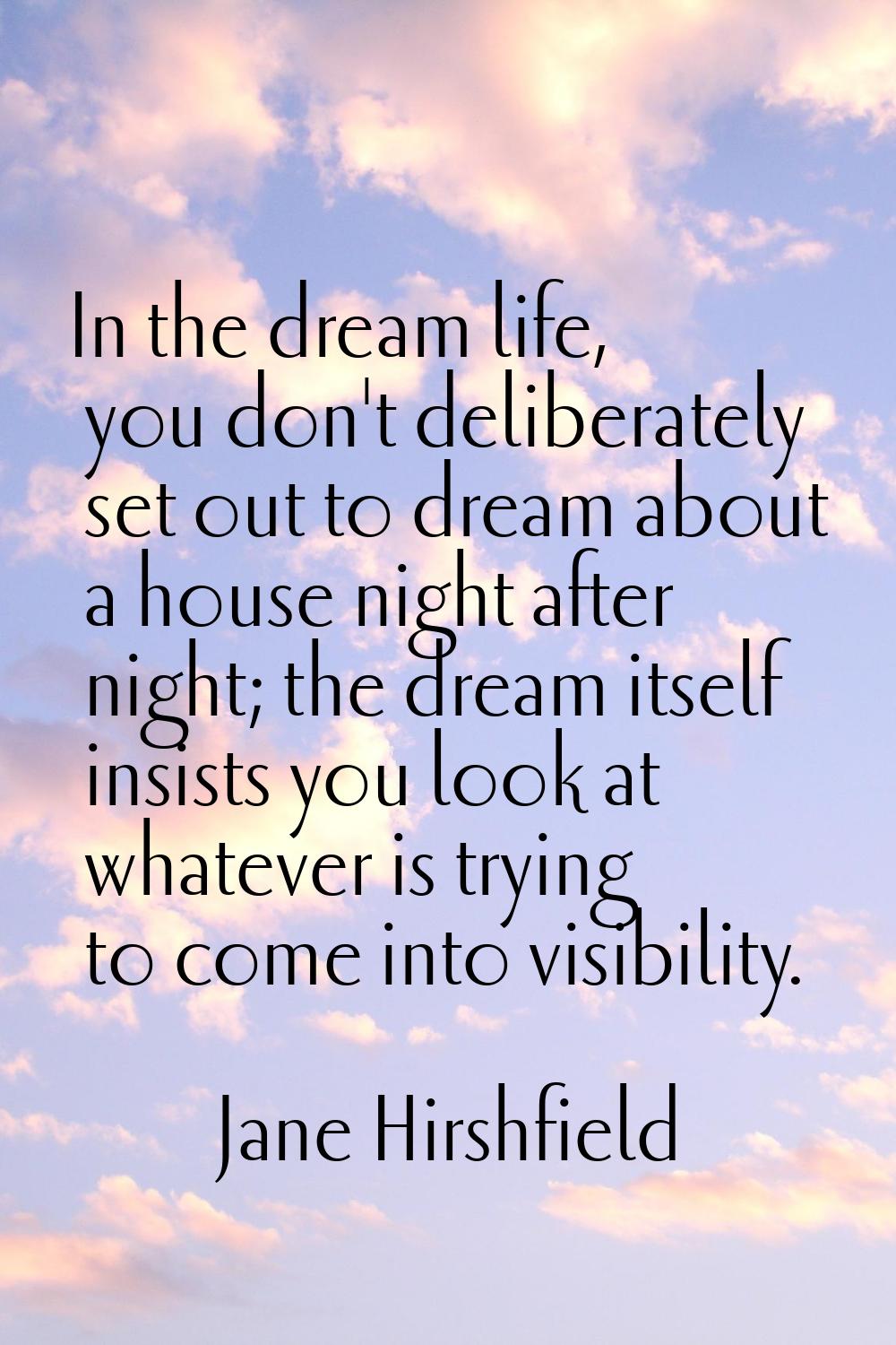 In the dream life, you don't deliberately set out to dream about a house night after night; the dre