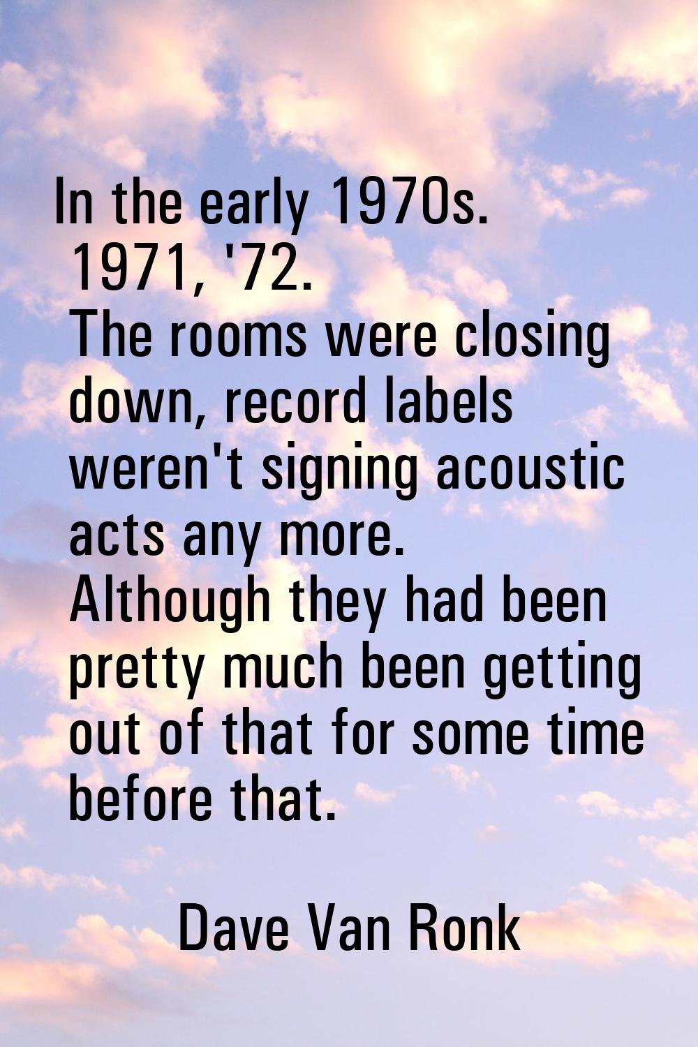 In the early 1970s. 1971, '72. The rooms were closing down, record labels weren't signing acoustic 